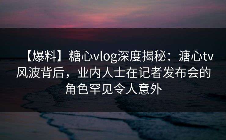 【爆料】糖心vlog深度揭秘：溏心tv风波背后，业内人士在记者发布会的角色罕见令人意外