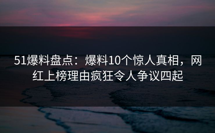 51爆料盘点：爆料10个惊人真相，网红上榜理由疯狂令人争议四起