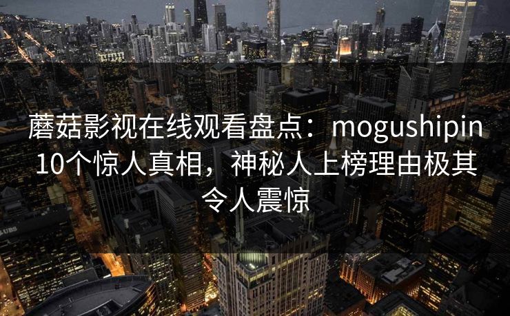 蘑菇影视在线观看盘点：mogushipin10个惊人真相，神秘人上榜理由极其令人震惊