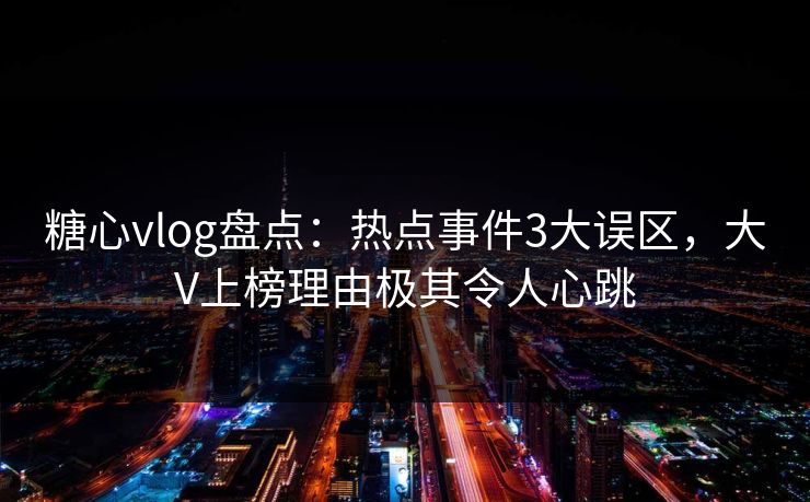 糖心vlog盘点：热点事件3大误区，大V上榜理由极其令人心跳