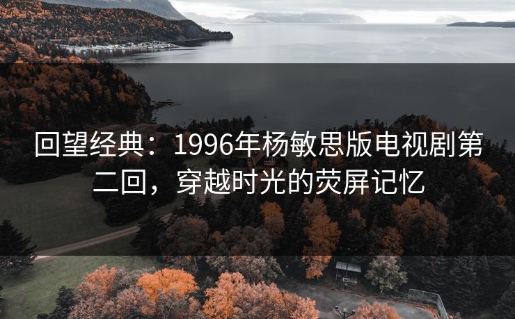 回望经典：1996年杨敏思版电视剧第二回，穿越时光的荧屏记忆