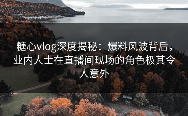 糖心vlog深度揭秘：爆料风波背后，业内人士在直播间现场的角色极其令人意外