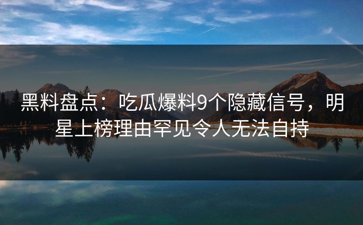 黑料盘点：吃瓜爆料9个隐藏信号，明星上榜理由罕见令人无法自持