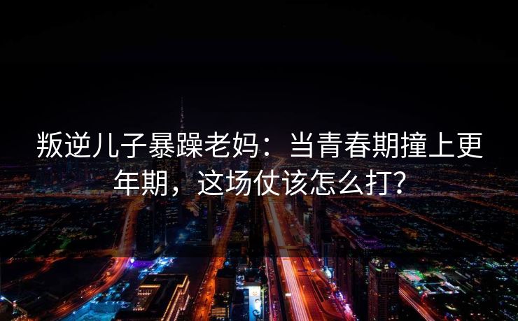 叛逆儿子暴躁老妈：当青春期撞上更年期，这场仗该怎么打？