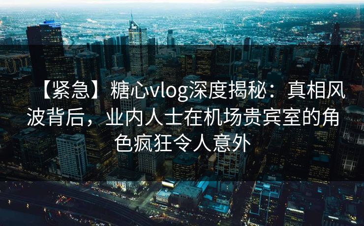 【紧急】糖心vlog深度揭秘：真相风波背后，业内人士在机场贵宾室的角色疯狂令人意外