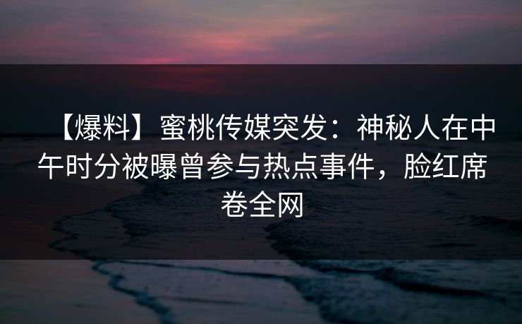 【爆料】蜜桃传媒突发：神秘人在中午时分被曝曾参与热点事件，脸红席卷全网