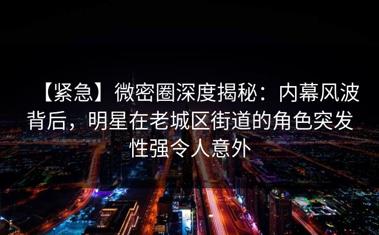 【紧急】微密圈深度揭秘：内幕风波背后，明星在老城区街道的角色突发性强令人意外