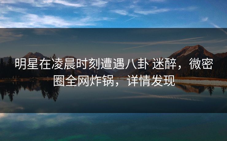 明星在凌晨时刻遭遇八卦 迷醉，微密圈全网炸锅，详情发现