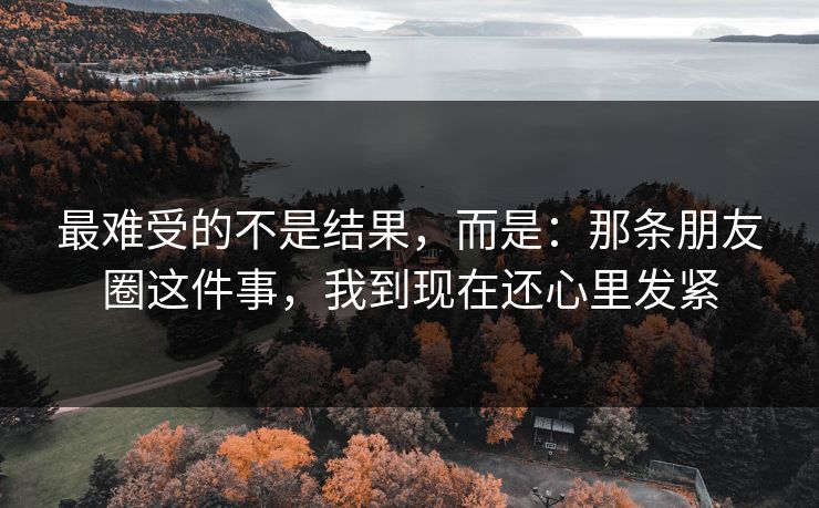 最难受的不是结果,而是:那条朋友圈这件事,我到现在还心里发紧 最难受的不是结果,而是:那条朋友圈这件事,我到现在还心里发紧