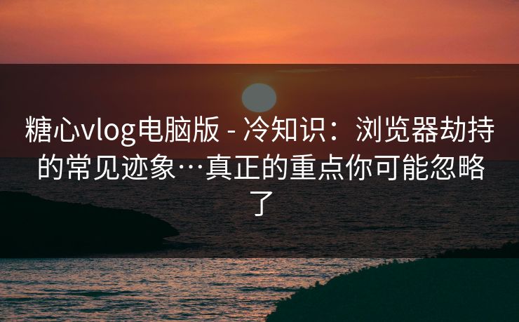 糖心vlog电脑版 - 冷知识：浏览器劫持的常见迹象…真正的重点你可能忽略了