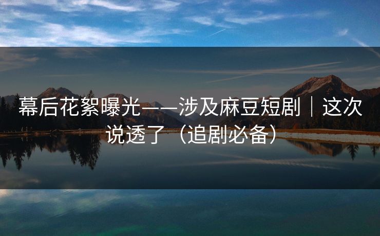 幕后花絮曝光——涉及麻豆短剧｜这次说透了（追剧必备）