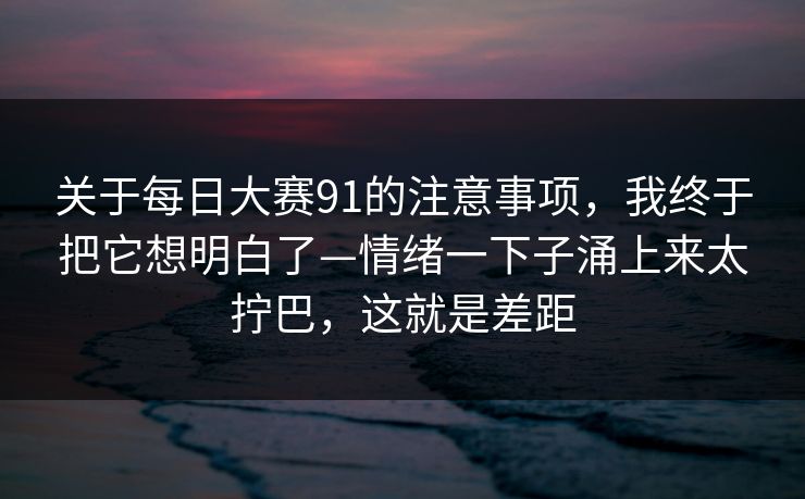 关于每日大赛91的注意事项，我终于把它想明白了—情绪一下子涌上来太拧巴，这就是差距