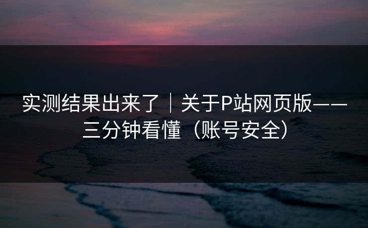 实测结果出来了|关于P站网页版——三分钟看懂(账号安全) 实测结果出来了|关于P站网页版——三分钟看懂(账号安全)