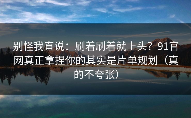 别怪我直说:刷着刷着就上头?91官网真正拿捏你的其实是片单规划(真的不夸张) 别怪我直说:刷着刷着就上头?91官网真正拿捏你的其实是片单规划(真的不夸张)