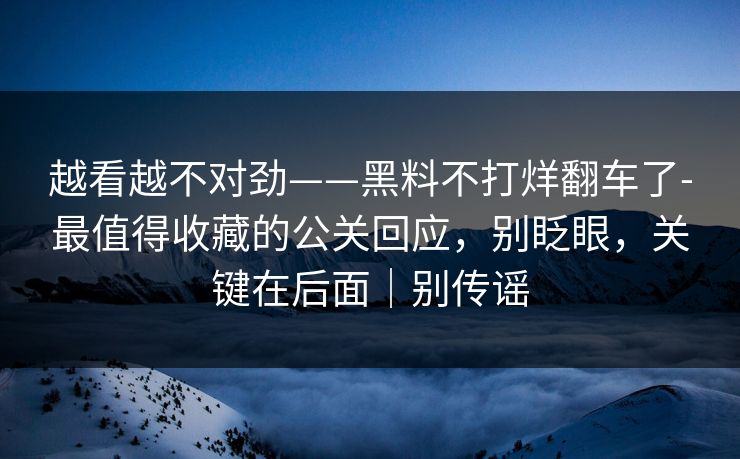 越看越不对劲——黑料不打烊翻车了-最值得收藏的公关回应,别眨眼,关键在后面|别传谣 越看越不对劲——黑料不打烊翻车了-最值得收藏的公关回应,别眨眼,关键在后面|别传谣