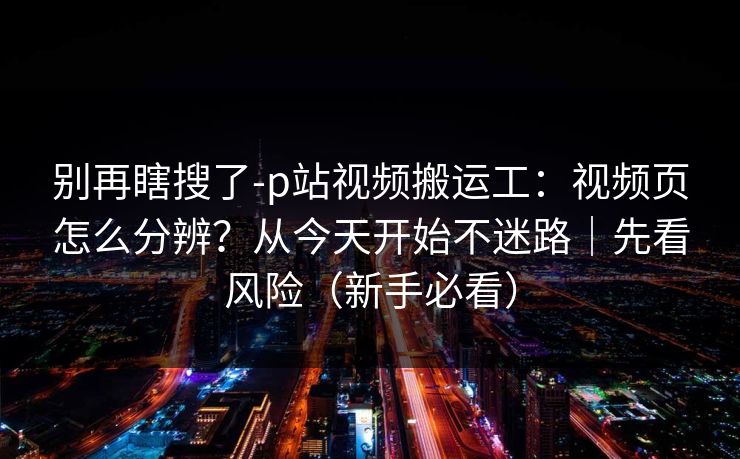 别再瞎搜了-p站视频搬运工:视频页怎么分辨?从今天开始不迷路|先看风险(新手必看) 别再瞎搜了-p站视频搬运工:视频页怎么分辨?从今天开始不迷路|先看风险(新手必看)