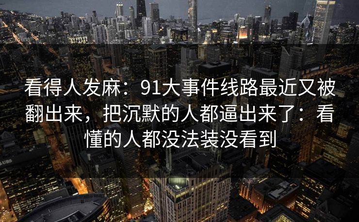 看得人发麻:91大事件线路最近又被翻出来,把沉默的人都逼出来了:看懂的人都没法装没看到 看得人发麻:91大事件线路最近又被翻出来,把沉默的人都逼出来了:看懂的人都没法装没看到