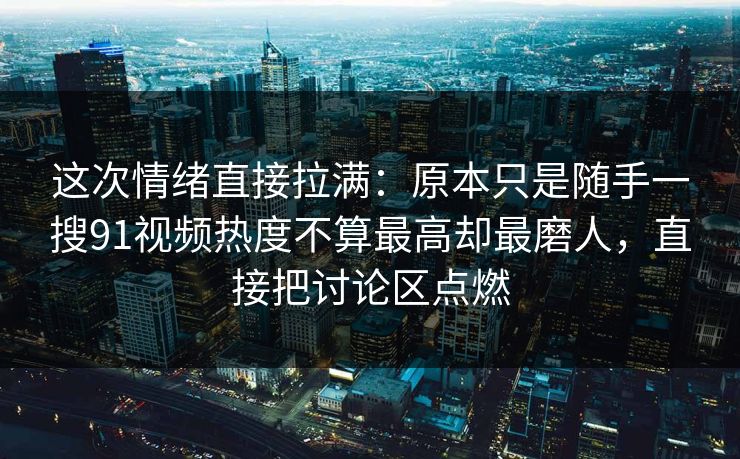 这次情绪直接拉满:原本只是随手一搜91视频热度不算最高却最磨人,直接把讨论区点燃 这次情绪直接拉满:原本只是随手一搜91视频热度不算最高却最磨人,直接把讨论区点燃