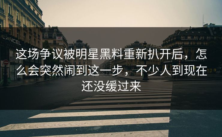 这场争议被明星黑料重新扒开后,怎么会突然闹到这一步,不少人到现在还没缓过来 这场争议被明星黑料重新扒开后,怎么会突然闹到这一步,不少人到现在还没缓过来