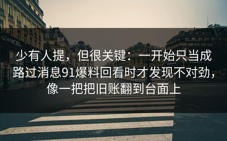 少有人提,但很关键:一开始只当成路过消息91爆料回看时才发现不对劲,像一把把旧账翻到台面上 少有人提,但很关键:一开始只当成路过消息91爆料回看时才发现不对劲,像一把把旧账翻到台面上